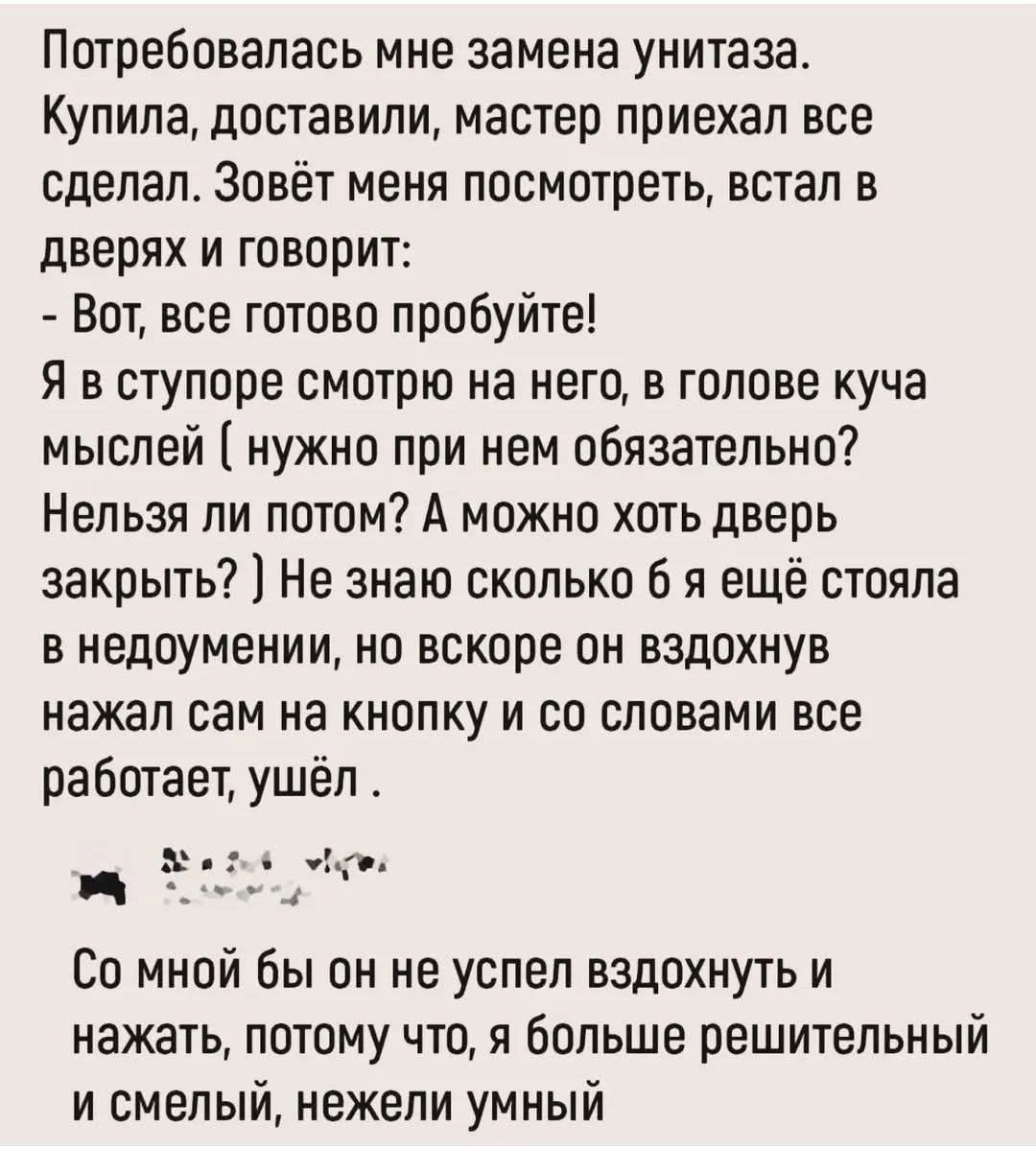 Потребовалась мне замена унитаза. Купила, доставили, мастер приехал все сделал. Зовёт меня посмотреть, встал в дверях и говорит: - Вот, все готово попробуйте! Я в ступоре смотрю на него, в голове куча мыслей ( нужно при нем обязательно? Нельзя ли потом? А можно хоть дверь закрыть? ) Не знаю сколько я ещё стояла в недоумении, но вскоре он вдохновлённо нажал сам на кнопку и со словами все работает, ушёл . Со мной бы он не успел вдохнуть и нажать, потому что я больше решительный и смелый, нежели умный.