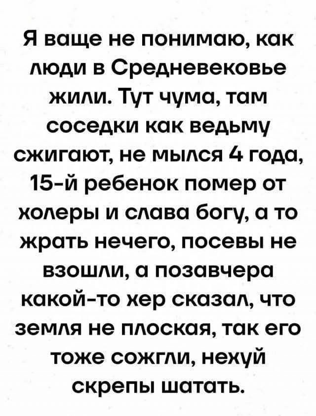 Я ваще не понимаю, как люди в Средневековье жили. Тут чума, там соседки как ведьму сжигают, не мылись 4 года, 15-й ребёнок помер от холеры и слава богу, а то жрать нечего, посевы не взошли, а позавчера какой-то хер сказал, что земля не плоская, так его тоже сожгли, нехуй скрепы шатать.