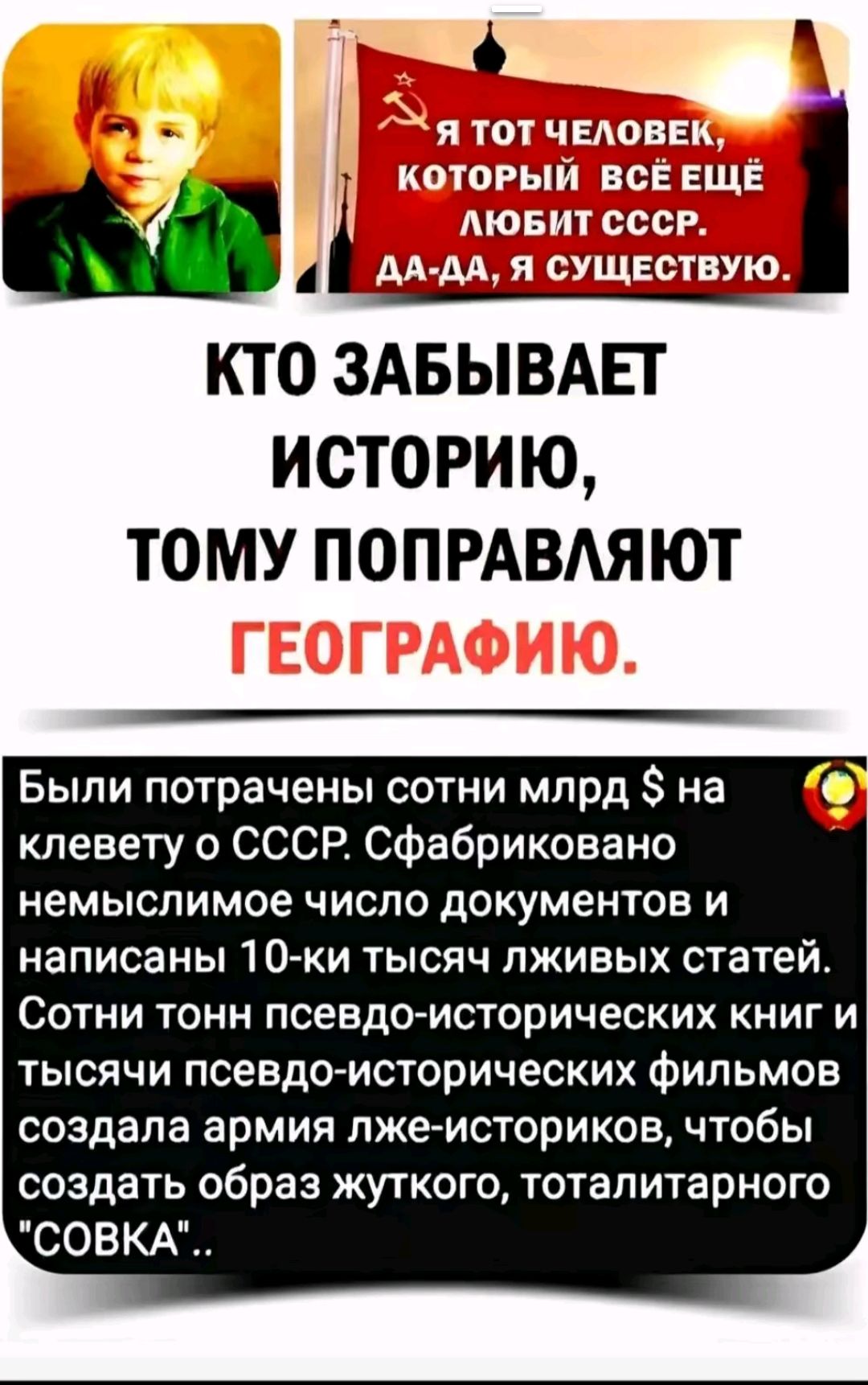 Я ТОТ ЧЕЛОВЕК, КОТОРЫЙ ВСЁ ЕЩЁ ЛЮБИТ СССР. ДА-ДА, Я СУЩЕСТВУЮ.
КТО ЗАБЫВАЕТ ИСТОРИЮ, ТОМУ ПОПРАВЛЯЮТ ГЕОГРАФИЮ.

Были потрачены сотни мрд $ на клевету о СССР. Сфабриковано немыслимое число документов и написаны 10-ки тысяч лживых статей.
Сотни тонн псевдо-исторических книг и тысячи псевдо-исторических фильмов создала армия лже-историков, чтобы создать образ жуткого, тоталитарного 