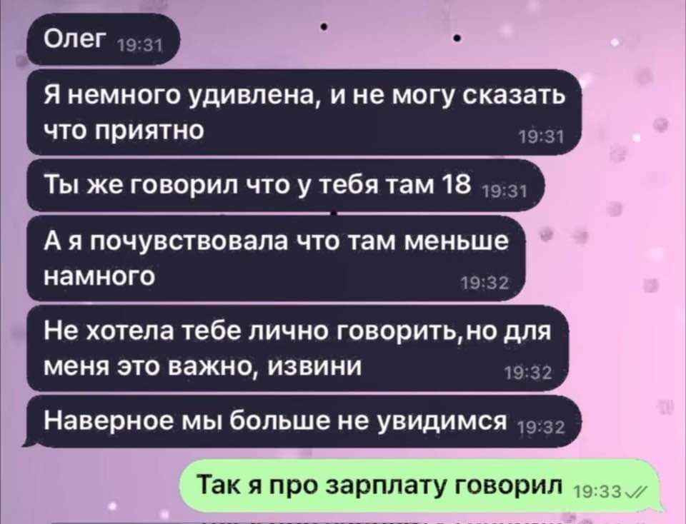 Олег
Я немного удивлена, и не могу сказать что приятно
Ты же говорил что у тебя там 18
А я почувствовала что там меньше намного
Не хотела тебе лично говорить, но для меня это важно, извини
Наверное мы больше не увидимся
Так я про зарплату говорил