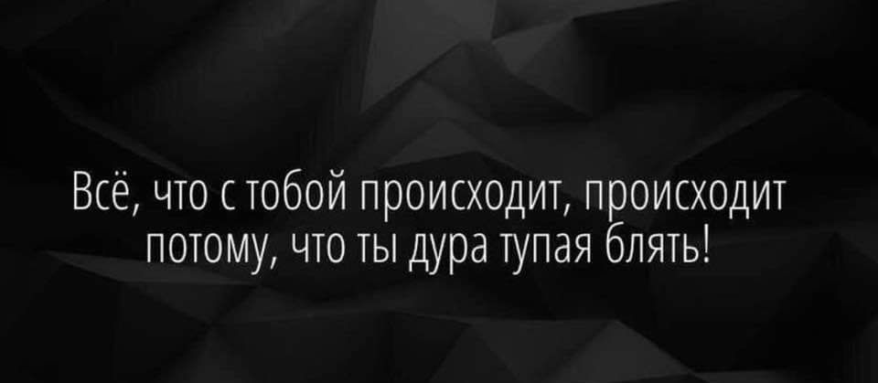 Всё, что с тобой происходит, происходит потому, что ты дура тупая блять!