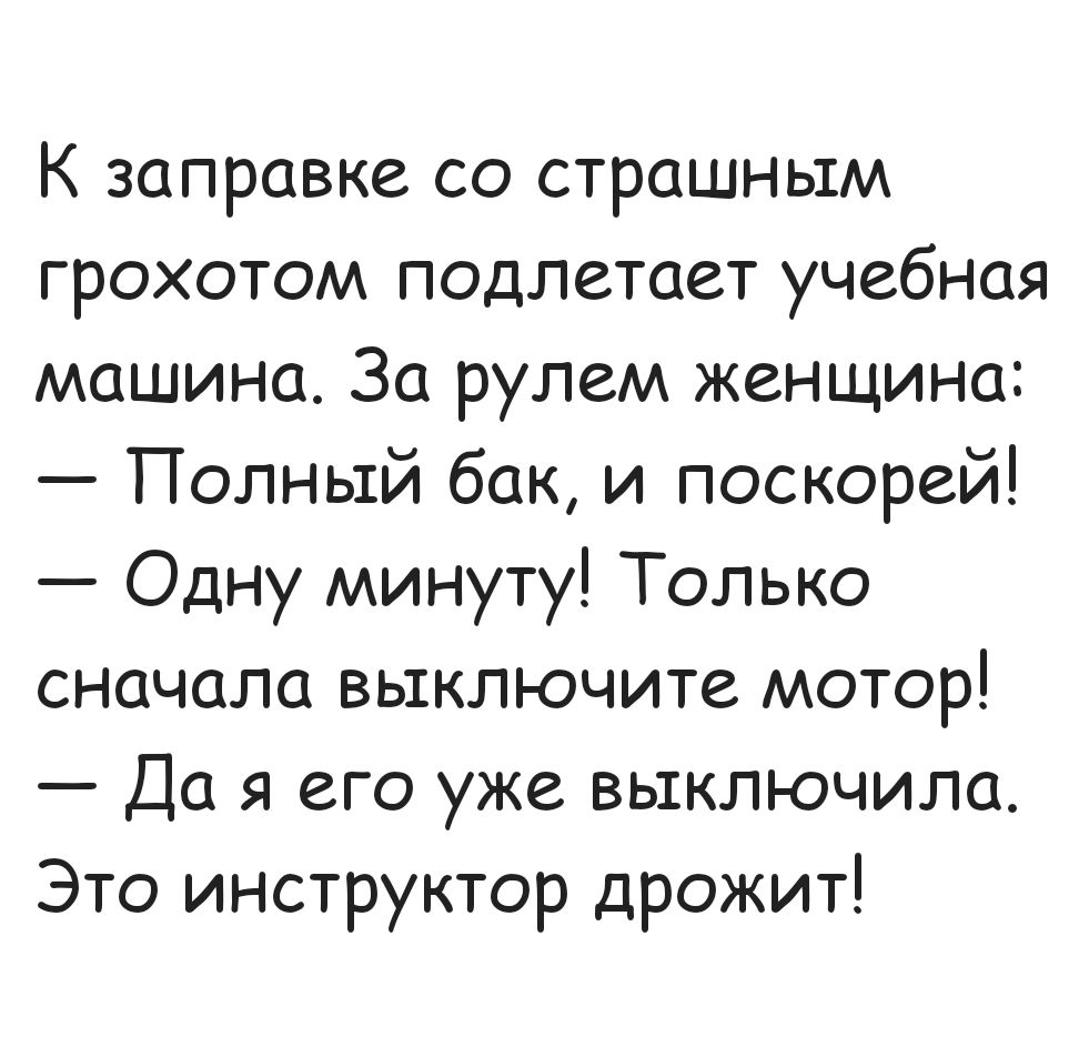К заправке со страшным грохотом подлетает учебная машина. За рулем женщина: — Полный бак, и поскорей! — Одну минуту! Только сначала выключите мотор! — Да я его уже выключила. Это инструктор дрожит!