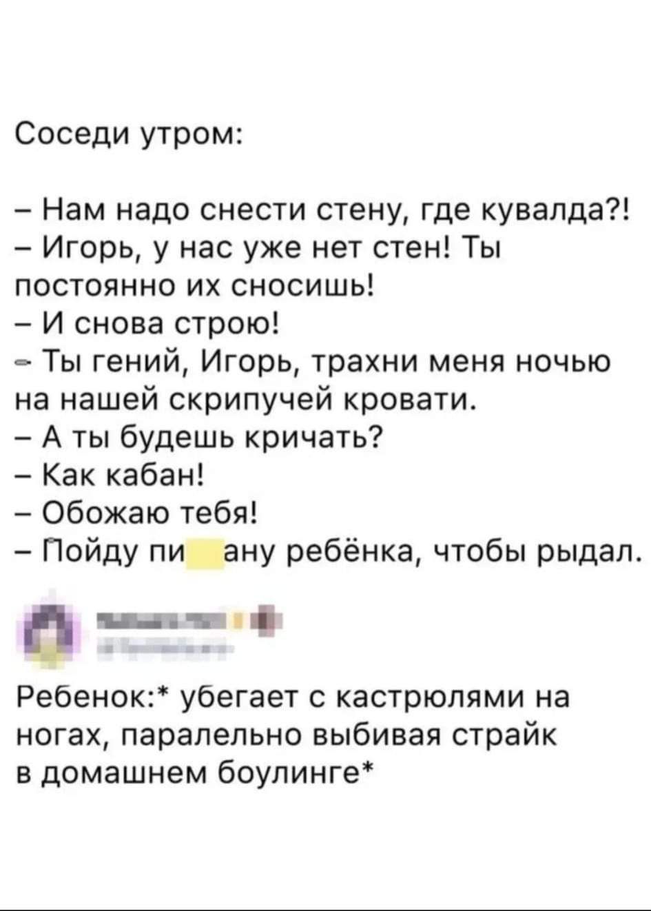 Соседи утром:

- Нам надо снести стену, где кувалда?!
- Игорь, у нас уже нет стен! Ты постоянно их сносишь!
- И снова строю!
- Ты гений, Игорь, трахни меня ночью на нашей скрипучей кровати.
- А ты будешь кричать?
- Как кабан!
- Обожаю тебя!
- Пойду пи**аму ребёнка, чтобы рыдал.

Ребёнок:* убегает с кастрюлями на ногах, параллельно выбивая страйк в домашнем боулинге*