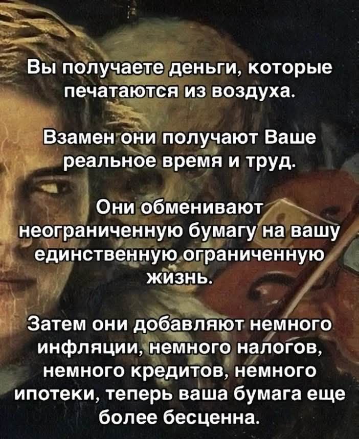 Вы получаете деньги, которые печатаются из воздуха.
Взамен они получают Ваше реальное время и труд.
Они обменивают неограниченную бумагу на вашу единственную ограниченную жизнь.
Затем они добавляют немного инфляции, немного налогов, немного кредитов, немного ипотеки, теперь ваша бумага ещё более бесценна.