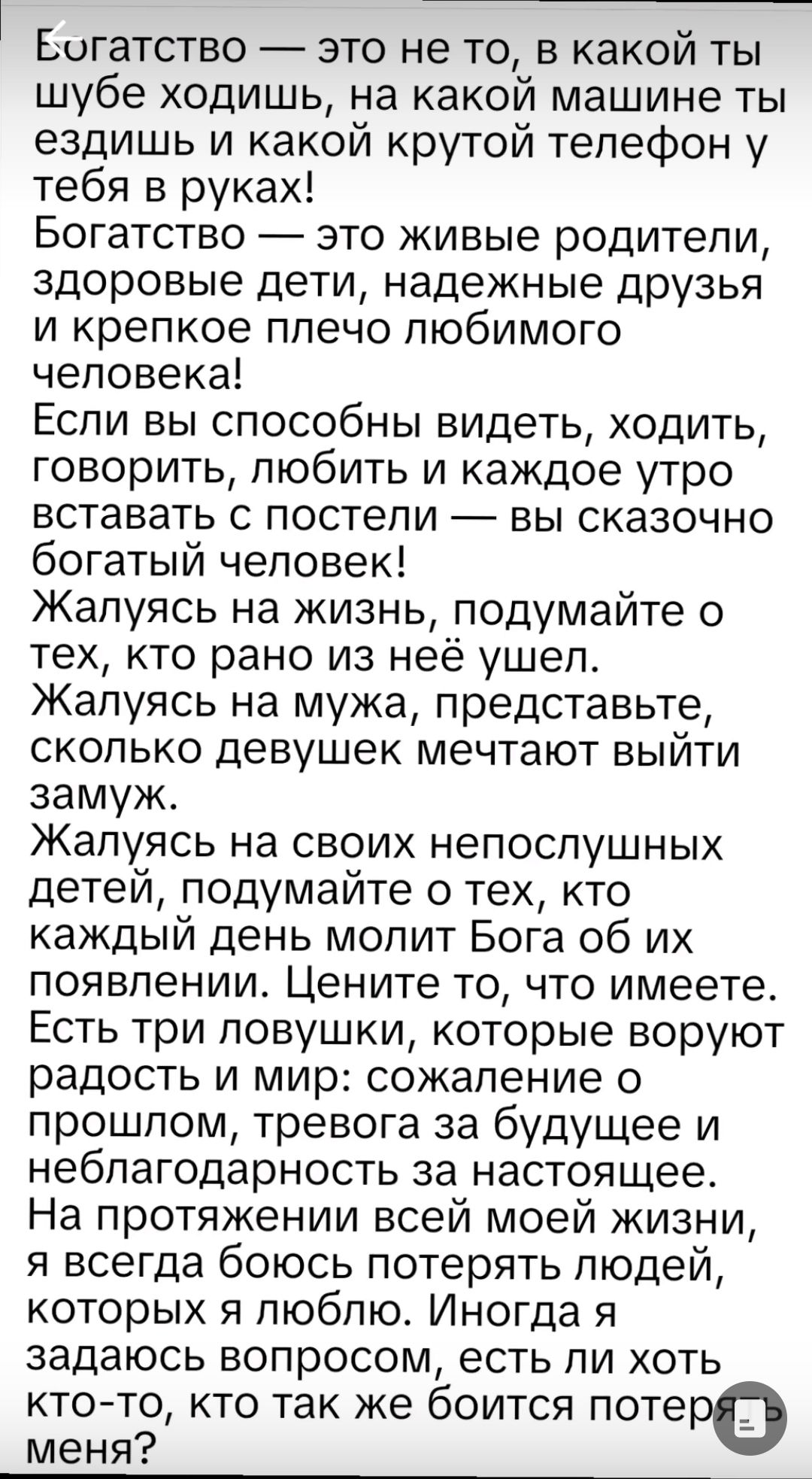 Богатство — это не то, в какой ты шубе ходишь, на какой машине ты ездишь и какой крутой телефон у тебя в руках! Богатство — это живые родители, здоровые дети, надежные друзья и крепкое плечо любимого человека! Если вы способны видеть, ходить, говорить, любить и каждое утро вставать с постели — вы сказочно богатый человек! Жалеюсь на жизнь, подумайте о тех, кто рано из неё ушел. Жалеюсь на мужа, представьте, сколько девушек мечтают выйти замуж. Жалеюсь на своих непослушных детей, подумайте о тех, кто каждый день молит Бога об их появлении. Цените то, что имеете. Есть три ловушки, которые воруют радость и мир: сожаление о прошлом, тревога за будущее и неблагодарность за настоящее. На протяжении всей моей жизни, я всегда боялся потерять людей, которых я люблю. Интересно, есть ли хоть кто-то, кто так же боится потерять меня?