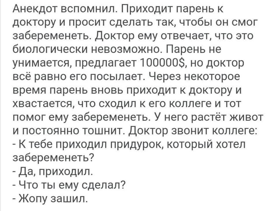 Анекдот вспомнил. Приходит парень к доктору и просит сделать так, чтобы он смог забеременеть. Доктор ему отвечает, что это biologически невозможно. Парень не унимается, предлагает 100000$, но доктор всё равно его посылает. Через некоторое время парень вновь приходит к доктору и хвастается, что сходил к его коллеге и тот помог ему забеременеть. У него растёт живот и постоянно тошнит. Доктор звонит коллеге:
- К тебе приходил придурок, который хотел забеременеть?
- Да, приходил.
- Что ты ему сделал?
- Жопу зашил.