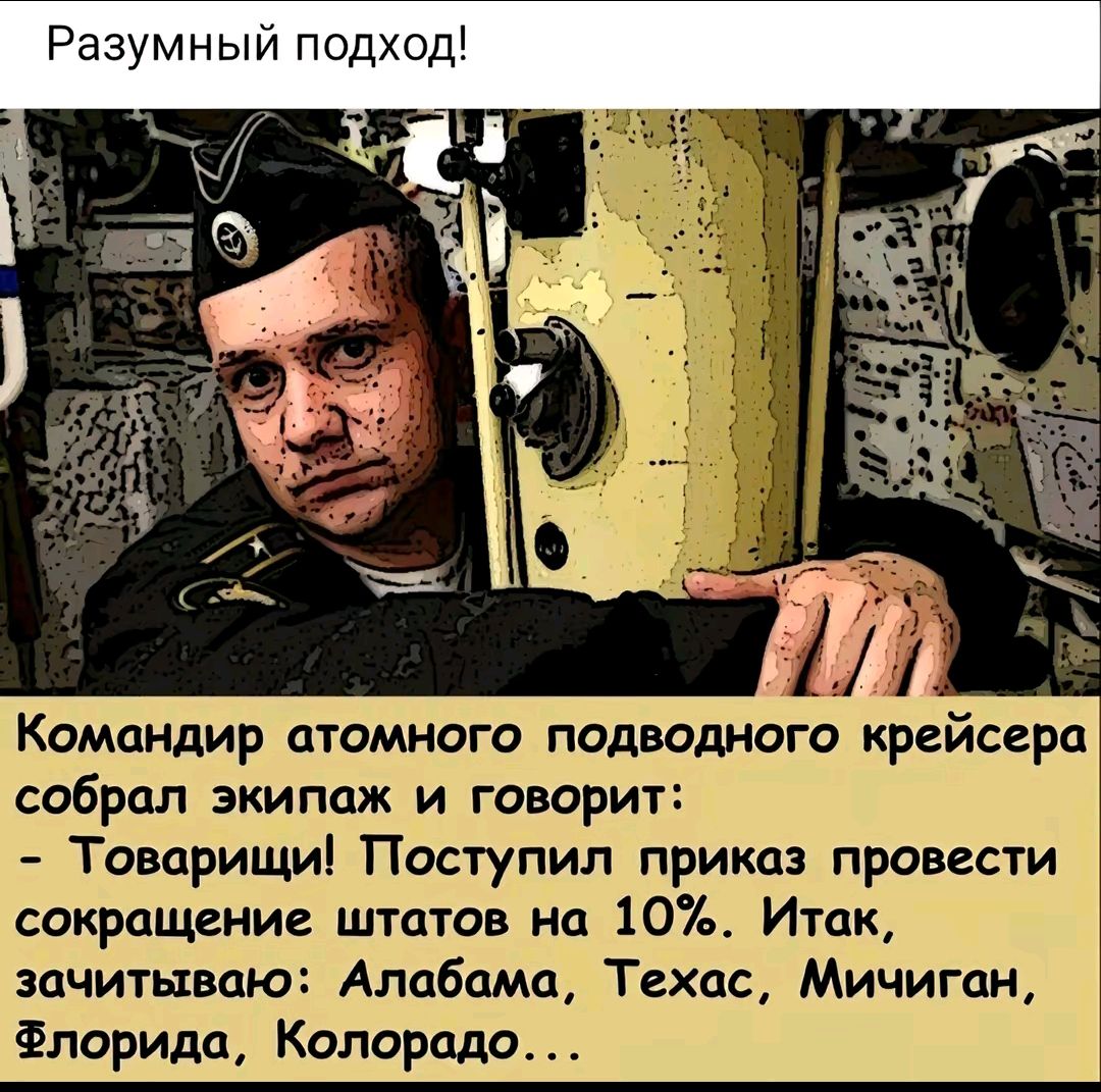 Разумный подход!
Командир атомного подводного крейсера собрал экипаж и говорит:
- Товарищи! Поступил приказ провести сокращение штатов на 10%. Итак, зачитываю: Алабама, Техас, Мичиган, Флорида, Колорадо…