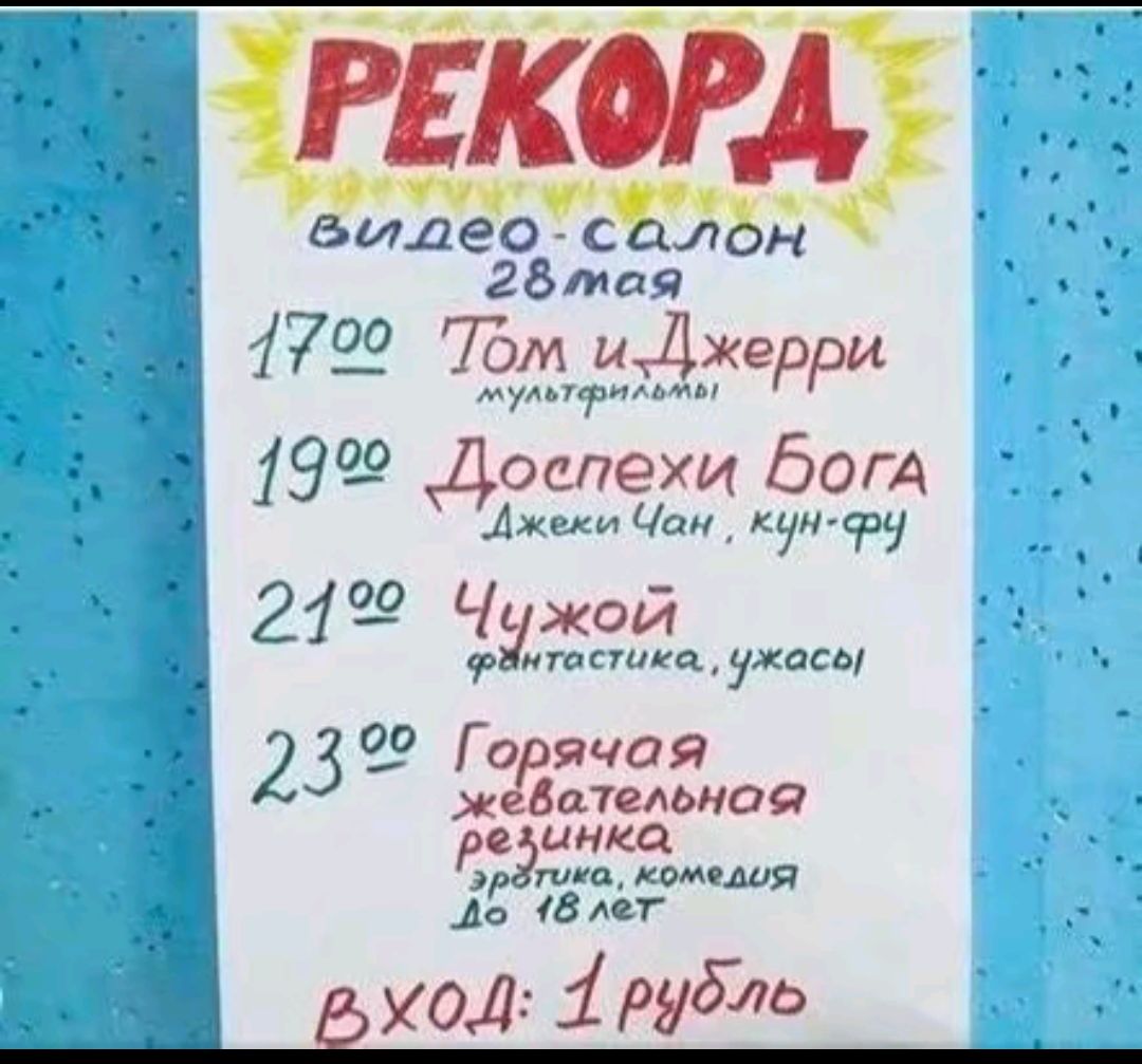 РЕКОРД
видео-салон
28 мая
17:00 Том и Джерри
мультфильмы
19:00 Доспехи Бога
Джеки Чан, кун-фу
21:00 Чужой
фантастика, ужасы
23:00 Горячая жевательная резинка
эротика, комедия до 18 лет
вход: 1 рубль