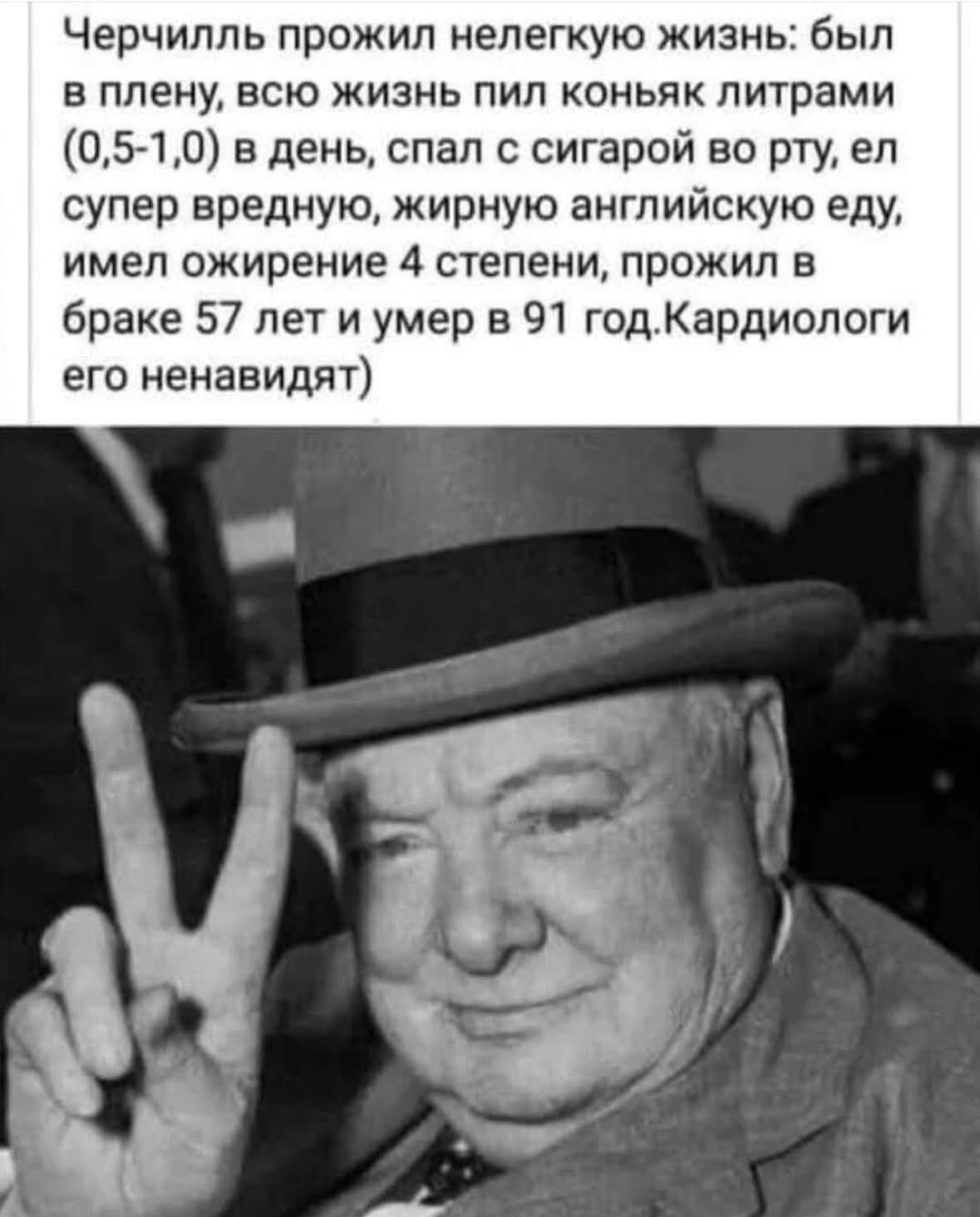 Черчилль прожил нелегкую жизнь: был в плену, всю жизнь пил коньяк литрами (0,5-1,0) в день, спал с сигарой во рту, ел супер вредную, жирную английскую еду, имел ожирение 4 степени, прожил в браке 57 лет и умер в 91 год. Кардиологи его ненавидят.