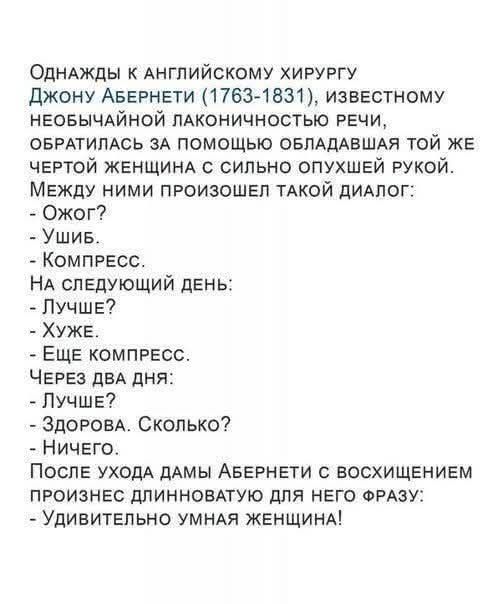 Однажды к английскому хирургу Джону Абернети (1763-1831), известному необычайной лаконичностью речи, обратилось за помощью обладавшая той же чертой женщина с сильно опухшей рукой. Между ними произошёл такой диалог:
- Ожог?
- Ушиб.
- Компресс.
На следующий день:
- Лучше?
- Хуже.
- Ещё компресс.
Через два дня:
- Лучше?
- Здорова. Сколько?
- Ничего.
После ухода дамы Абернети с восхищением произнёс длинноватую для него фразу:
- Удивительно умная женщина!