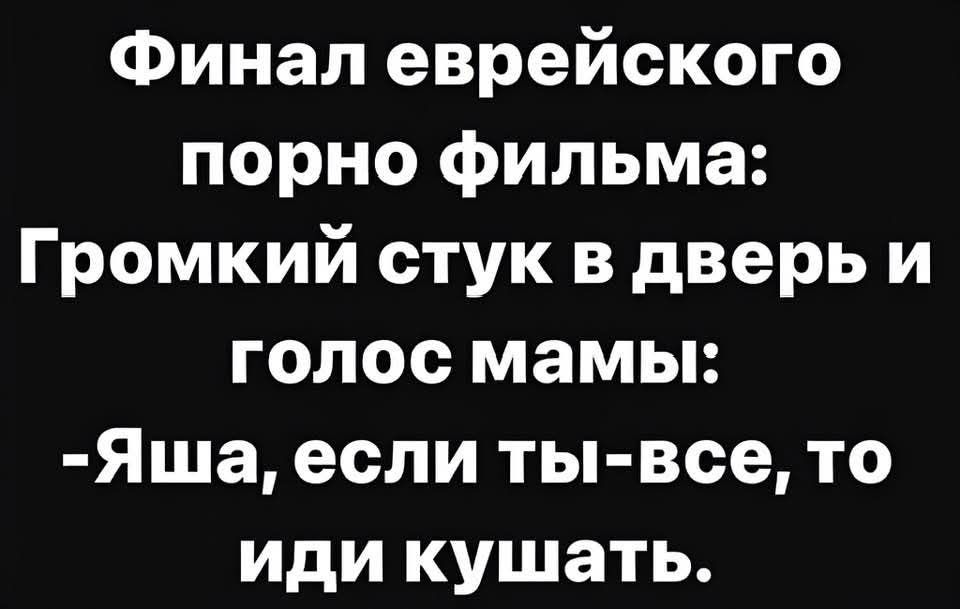 Финал еврейского порно фильма:
Громкий стук в дверь и голос мамы:
-Яша, если ты-все, то иди кушать.