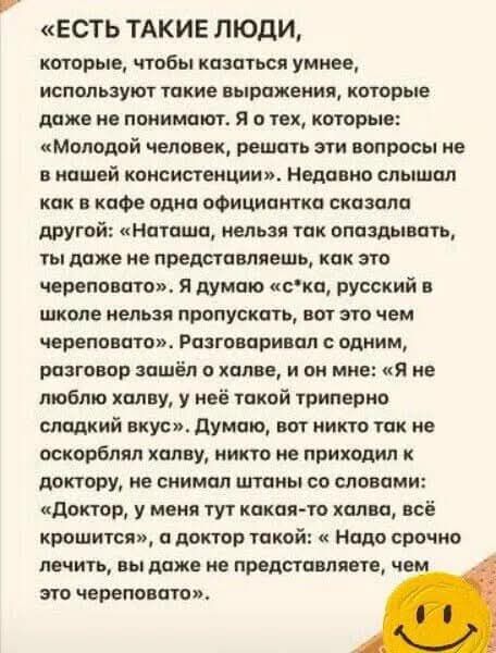 «ЕСТЬ ТАКИЕ ЛЮДИ, которые, чтобы казаться умнее, используют такие выражения, которые даже не понимают. Я о тех, которые: «Молодой человек, решать эти вопросы не в нашей консистенции». Недавно слышал как в кафе одна официантка сказала другой: «Наташа, нельзя так опаздывать, ты даже не представляешь, как это черевовато». Я думаю с*ка, русский в школе нельзя пропускать, вот это чем черевовато?». Разговаривал с одним, разговор зашёл о халве, и он мне: «Я не люблю халву, у неё такой тривиенно сладкий вкус». Думаю, вот никто так не оскорблял халву, никто не приходил к доктору, и не говорил так: «Доктор, у меня халва!»
