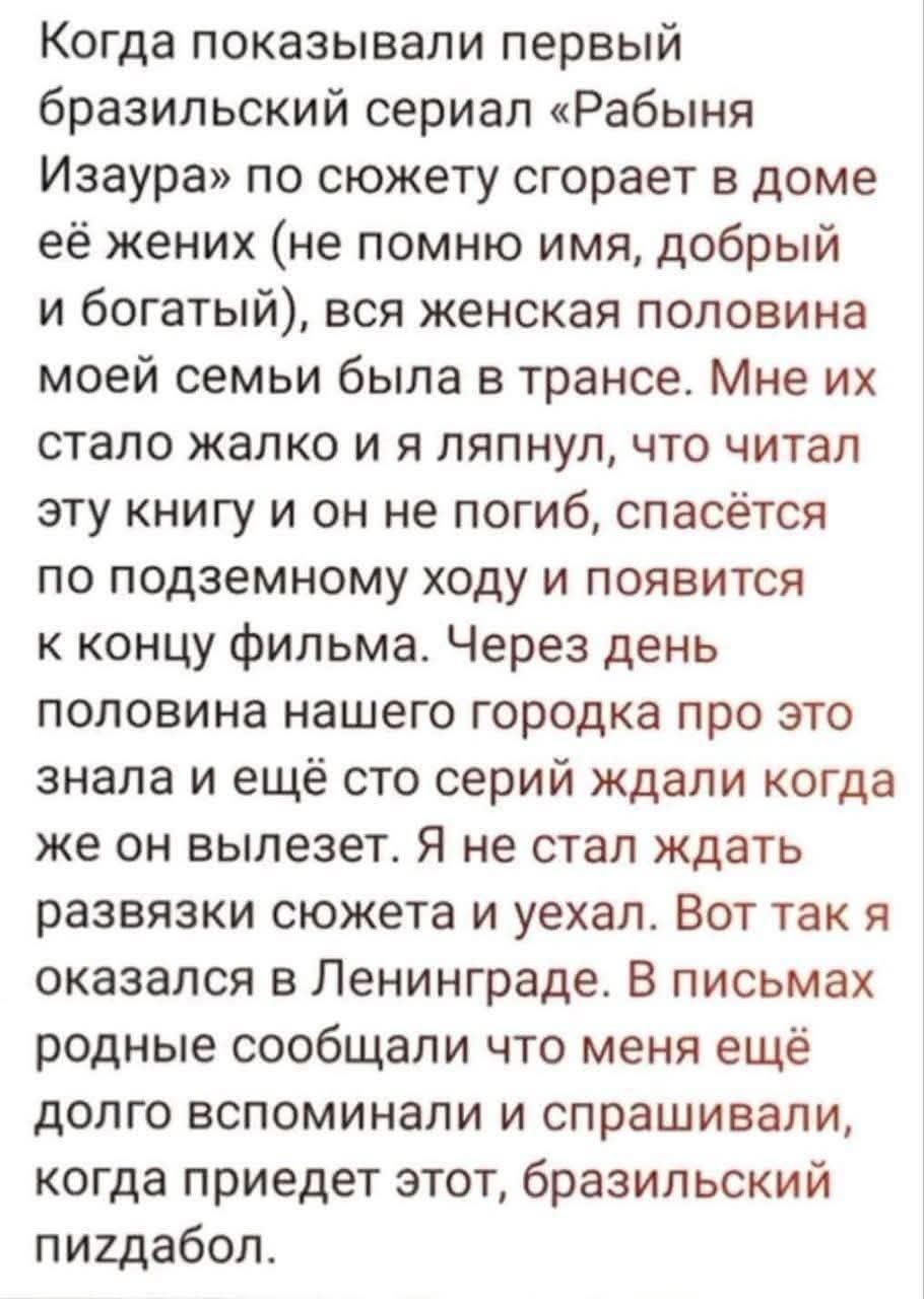 Когда показывали первый бразильский сериал «Рабыня Изаура» по сюжету сгорает в доме её жених (не помню имени, добрый и богатый), вся женская половина моей семьи была в трансе. Мне их стало жалко и я ляпнул, что читал эту книгу и он не погиб, спасётся по подземному ходу и появится к концу фильма. Через день половина нашего городка про это знала и ещё с этой серии ждали когда же он вылетет. Я не стал ждать развязки сюжета и уехал. Вот так я оказался в Ленинграде. В письмах родные сообщали что меня ещё долго вспомнили и спрашивали, когда придёт этот, бразильский пиздабол.