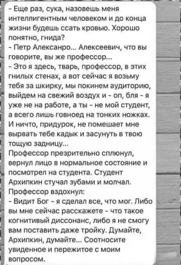 - Еще раз, сука, назовешь меня интеллигентным человеком и до конца жизни будешь ссать кровью. Хорошо понятно, гнида?
- Петр Александрович... Алексеевич, что вы говорите, вы же профессор...
- Это я здесь, тварь, профессор, в этих гнилых стенах, а вот сейчас я возьму тебя за шкирку, мы покинем аудиторию, выйдем на свежий воздух и - оп, бля - я уже не на работе, а ты - не мой студент, а всего лишь говноед на тонких ножках.
И ничего, придурок, не помешает мне вырвать тебе кадры и засунуть в твою тощую задницу...
Профессор презрительно сплюнул, вернул лицо в нормальное состояние и смотрит на студента. Студент Архипкин стучал зубами и молчал.
Профессор вдохнул:
- Видит Бог - я сделал все, что мог. Либо вы мне сейчас расскажете - что такое когнитивный диссонанс, либо я не смогу вам поставить даже тройку. Думайте, думайте... Состояние увиденного и пережитого с моим вопросом.