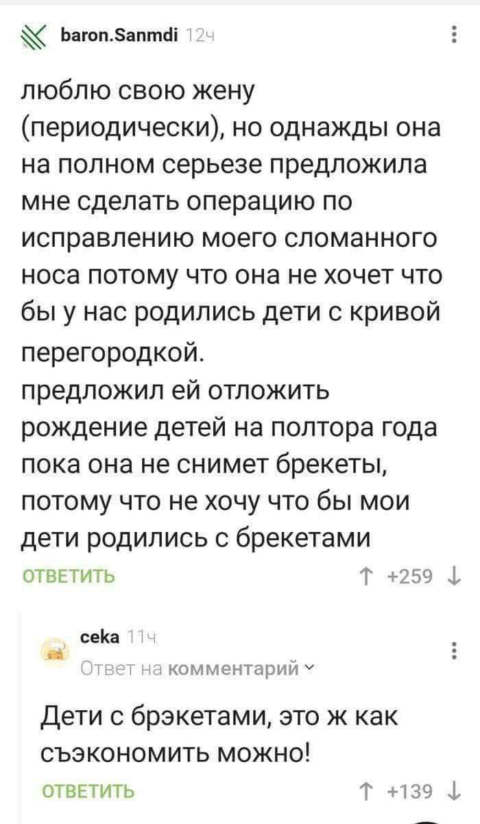 люблю свою жену (периодически), но однажды она на полном серьёзе предложила мне сделать операцию по исправлению моего сломанного носа потому что она не хочет что бы у нас родились дети с кривой перегородкой. предложил ей отложить рождение детей на полтора года пока она не снимет брекеты, потому что не хочу чтобы мои дети родились с брекетами

Дети с брекетами, это ж как сэкономить можно!