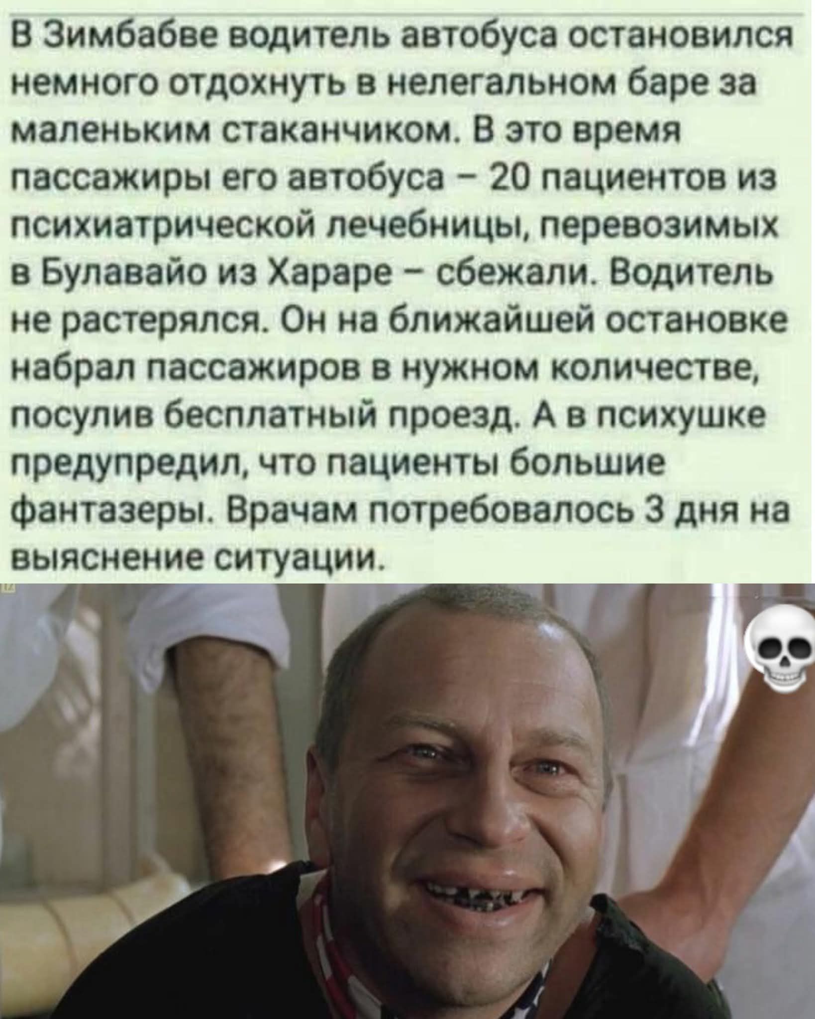 В Зимбабве водитель автобуса остановился немного отдохнуть в нелегальном баре за маленьким стаканчиком. В это время пассажиры его автобуса – 20 пациентов из психиатрической лечебницы, перевозимых из Булвейо из Хараре – сбежали. Водитель не растерялся. Он на ближайшей остановке набрал пассажиров в нужном количестве, посулив бесплатный проезд. А в психушке предупредили, что пациенты большие фантазеры. Врачу потребовалось 3 дня на выяснение ситуации.