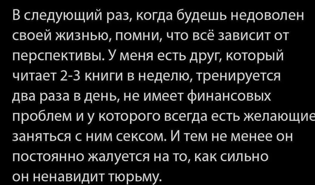 В следующий раз, когда будешь недоволен своей жизнью, помни, что всё зависит от перспективы. У меня есть друг, который читает 2-3 книги в неделю, тренируется два раза в день, не имеет финансовых проблем и у которого всегда есть желающие заняться с ним сексом. И тем не менее он постоянно жалуется на то, как сильно он ненавидит тюрьму.