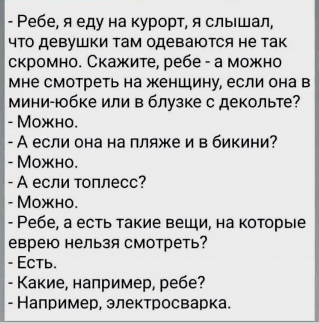 Ребе, я еду на курорт, я слышал, что девушки там одеваются не так скромно. Скажите, ребе - а можно мне смотреть на женщину, если она в мини-юбке или в блузке с декольте? - Можно. - А если она на пляже и в бикини? - Можно. - А если топлес? - Можно. - Ребе, а есть такие вещи, на которые евреям нельзя смотреть? - Есть. - Какие, например, ребе? - Например, электросварка.