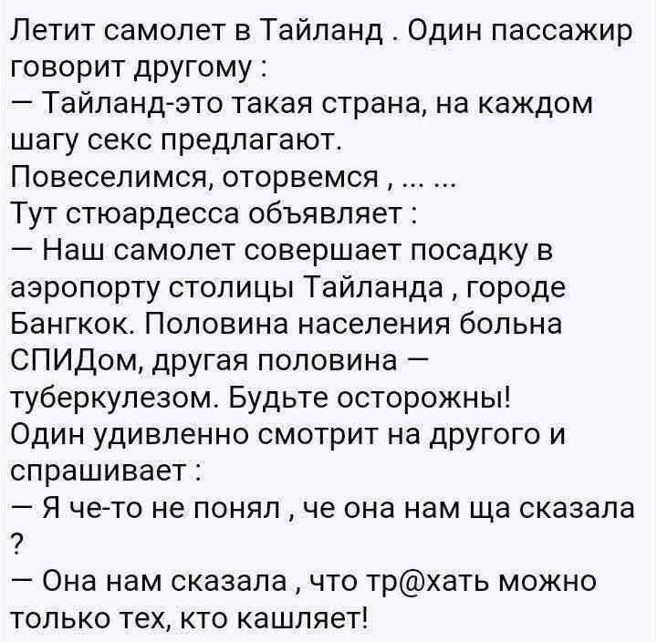 Летит самолет в Таиланд. Один пассажир говорит другому:
— Тайланд-это такая страна, на каждом шаге секс предлагают. Повеселимся, оторвемся, ... ... Тут стюардесса обьявляет:
— Наш самолет совершает посадку в аэропорту столицы Тайланда, городе Бангкок. Половина населения больна СПИДом, другая половина — туберкулезом. Будьте осторожны! Один удивленно смотрит на другого и спрашивает:
— Я что-то не понял, что она нам сейчас сказала?
— Она нам сказала, что трахать можно только тех, кто кашляет!