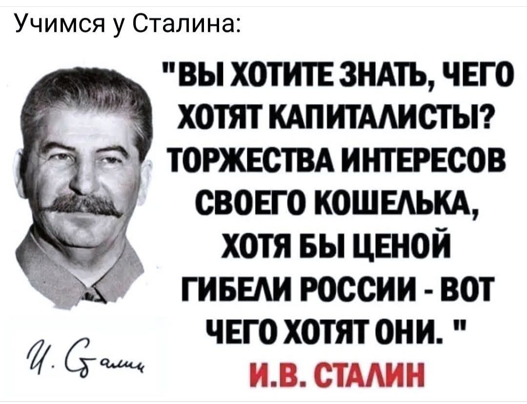 ВЫ ХОТИТЕ ЗНАТЬ, ЧЕГО ХОТЯТ КАПИТАЛИСТЫ? ТОРЖЕСТВА ИНТЕРЕСОВ СВОЕГО КОШЕЛЬКА, ХОТЯ БЫ ЦЕНОЙ ГИБЕЛИ РОССИИ - ВОТ ЧЕГО ХОТЯТ ОНИ.

И.В. СТАЛИН