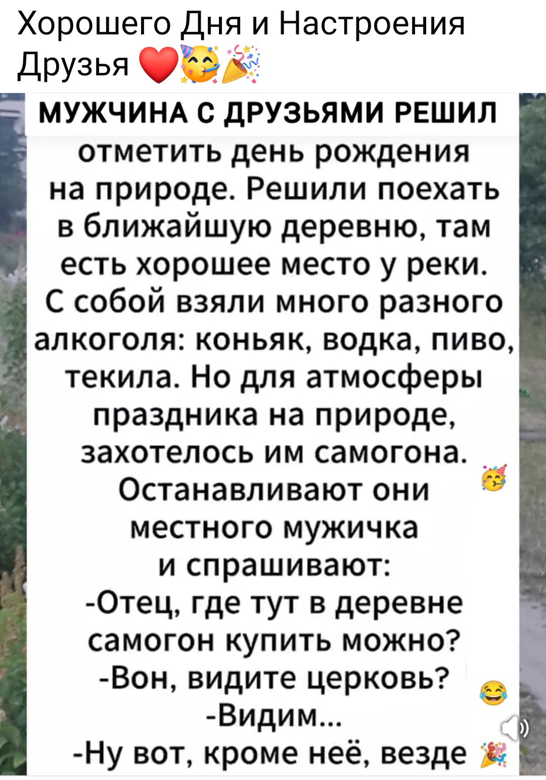 Хорошего Дня и Настроения Друзья ❤️🤗🎉

МУЖЧИНА С ДРУЗЬЯМИ РЕШИЛ
отметить день рождения на природе. Решили поехать в ближайшую деревню, там есть хорошее место у реки. С собой взяли много разного алкоголя: коньяк, водка, пиво, текила. Но для атмосферы праздника на природе, захотелось им самогона.
Останавливают они местного мужичка
и спрашивают:
- Отец, где тут в деревне самогон купить можно?
- Вон, видите церковью?
- Видим...
- Ну вот, кроме неё, везде.
