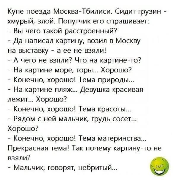 Купе поезда Москва-Тбилиси. Сидит грузин - хмурый, злой. Попутчик его спрашивает: - Вы чего такой расстроенный? - Да написал картину, возил в Москву на выставку - а ее не взяли! - А чего не взяли? Что на картине-то? - На картине море, горы... Хорошо? - Конечно, хорошо! Темa природы... - На картине пляж... Девушка красивая лежит... Хорошо? - Конечно, хорошо! Темa красоты... - Рядом с ней мальчик, грудь сосет... Хорошо? - Конечно, хорошо! Темa материнства... Прекрасная тема! Так почему картину-то не взяли? - Мальчик, говорят, не бритый...