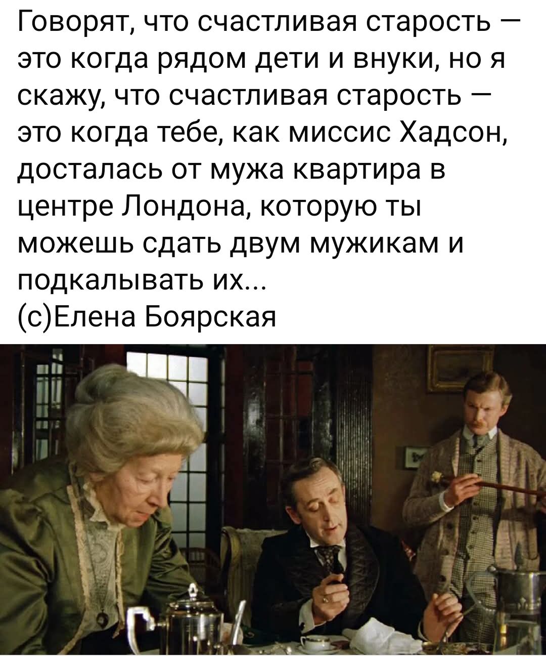 Говорят, что счастливая старость — это когда рядом дети и внуки, но я скажу, что счастливая старость — это когда тебе, как миссис Хадсон, досталась от мужа квартира в центре Лондона, которую ты можешь сдать двум мужикам и подкаливать их...
(с)Елена Боярская
