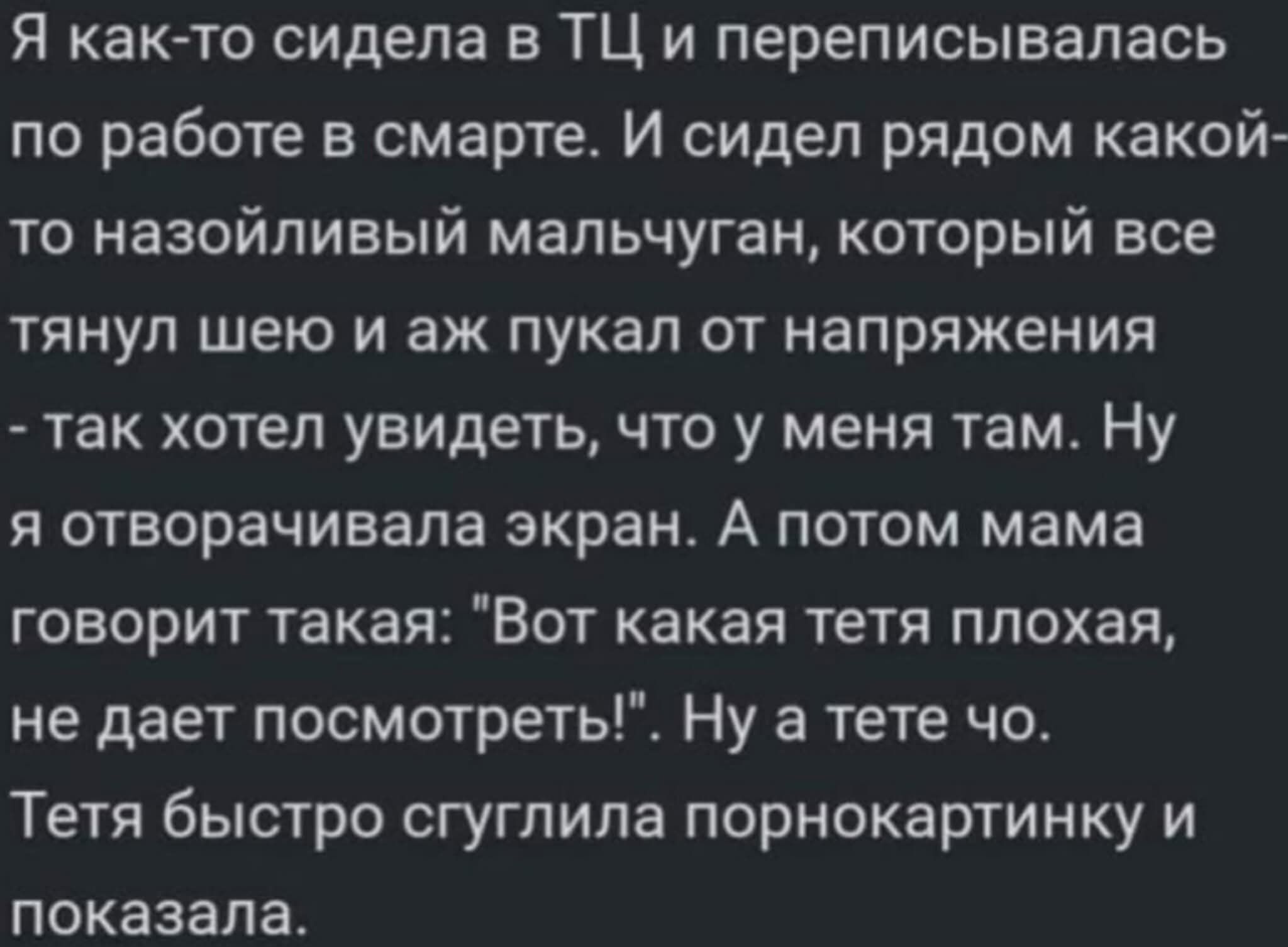Я как-то сидела в ТЦ и переписывалась по работе в смарте. И сидел рядом какой-то назойливый мальчугин, который все тянул шею и аж пукал от напряжения - так хотел увидеть, что у меня там. Ну я отоваривала экран. А потом мама говорит такая: 