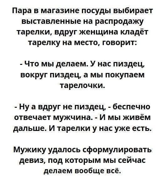 Пара в магазине посуды выбирает выставленные на распродажу тарелки, вдруг женщина кладёт тарелку на место, говорит:

- Что мы делаем. У нас пиздец, вокруг пиздец, а мы покупаем тарелочки.

- Ну а вдруг не пиздец, бесспечно отвечает мужчина. - И мы живём дальше. И тарелки у нас уже есть.

Мужику удалось сформулировать девиз, под которым мы сейчас делаем вообще всё.