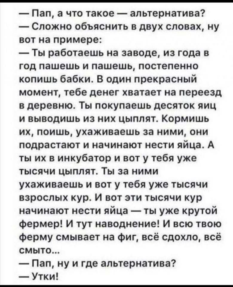 — Пап, а что такое — альтернатива?
— Сложно объяснить в двух словах, ну вот на примере:
— Ты работаешь на заводе, из года в год пашешь и пашешь, постепенно копишь бабки. В один прекрасный момент, тебе денег хватает на переезд в деревню. Ты покупаешь десяток яиц и выводишь из них цыплят. Кормил их, поил, ухаживал за ними, они подрастают и начинают нести яйца. А ты их в инкубатор и вот у тебя уже тысяча цыплят. Ты за ними ухаживаешь и вот у тебя уже тысяча взрослых кур. И вот эти тысячи кур начинают нести яйца — ты уже крутой фермер! И тут наводнение! И всю твою ферму смывает на фиг, всё сдохло, всё смыто...
— Пап, ну и где альтернатива?
— Утки!