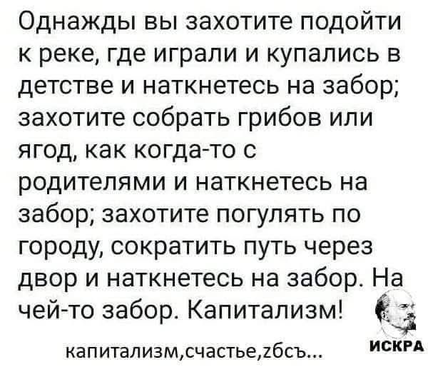Однажды вы захотите подойти к реке, где играли и купались в детстве и наткнётесь на забор; захотите собрать грибов или ягод, как когда-то с родителями и наткнётесь на забор; захотите погулять по городу, сократить путь через двор и наткнётесь на забор. На чей-то забор. Капитализм!
капитализм, счастье, збс...