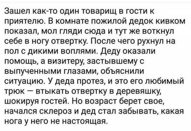 Зашёл как-то один товарищ в гости к приятелю. В комнате пожилой дедок кивком показал, мол гляди сюда и тут же воткнул себе в ногу отвертку. После чего рухнул на пол с диковинными воплями. Деду оказали помощь, а визитеру, застывшему с выпученными глазами, объяснили ситуацию. У деда протез, и это его любимый трюк — втыкать отвертку в деревяшку, шокируя гостей. Но возраст берёт своё, начался склероз и дед стал забывать, какая нога у него не настоящая.