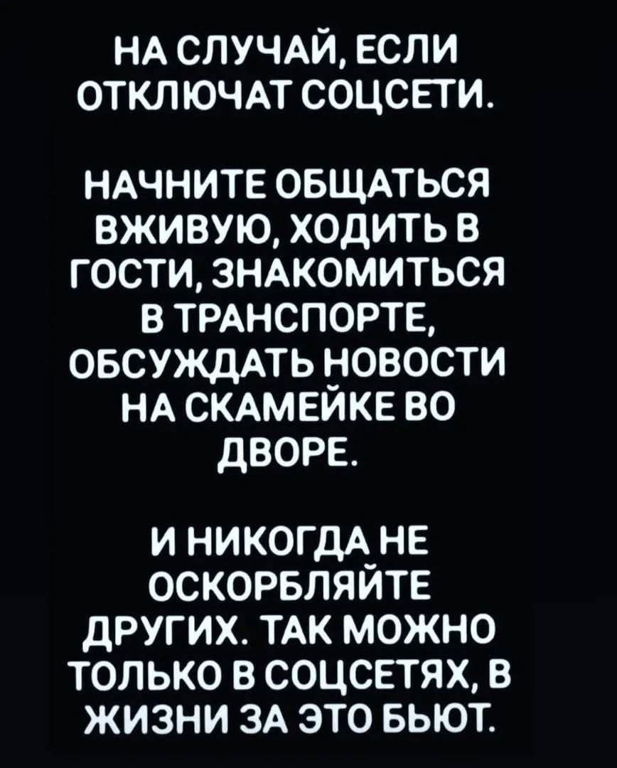 НА СЛУЧАЙ, ЕСЛИ ОТКЛЮЧАТ СОЦСЕТИ.
НАЧНИТЕ ОБЩАТЬСЯ ВЖИВУЮ, ХОДИТЬ В ГОСТИ, ЗНАКОМИТЬСЯ В ТРАНСПОРТЕ, ОБСУЖДАТЬ НОВОСТИ НА СКАМЕЙКЕ ВО ДВОРЕ.
И НИКОДА НЕ ОСКОРБЛЯЙТЕ ДРУГИХ. ТАК МОЖНО ТОЛЬКО В СОЦСЕТЯХ, В ЖИЗНИ ЗА ЭТО БЬЮТ.