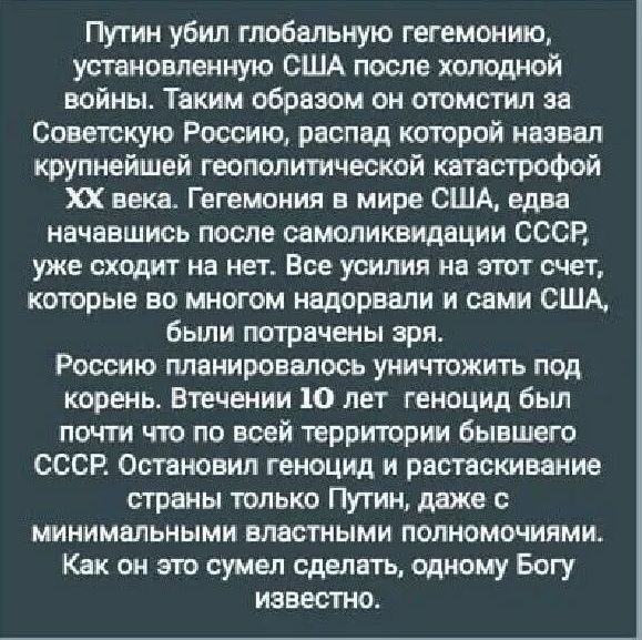 Путин убил глобальную гегемонию, установленную США после холодной войны. Таким образом он отомстил за Советскую Россию, распад которой назвал крупнейшей геополитической катастрофой XX века. Гегемония в мире США, едва начавшись после самороспуска СССР, уже сходила на нет. Все усилия на этот счет, которые во многом наделали и сами США, были потрачены зря. Россию планировали уничтожить под корень. В течение 10 лет геноцид был почти что по всей территории бывшего СССР. Остановили геноцид и растаскивание страны только Путин, даже с минимальными властными полномочиями. Как это сделать, одному Богу известно.