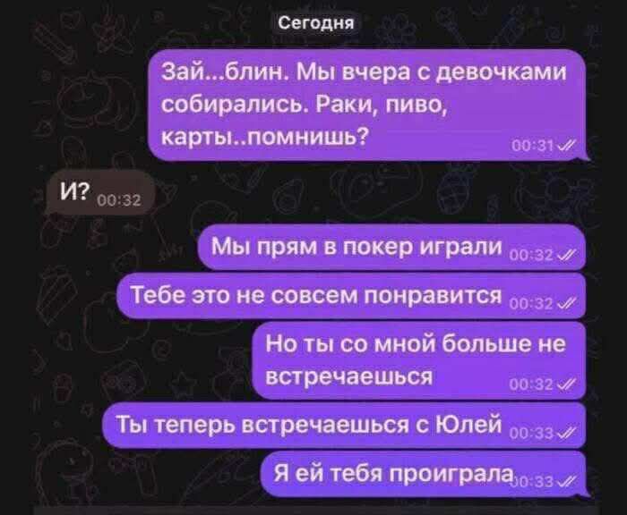 Зай...блин. Мы вчера с девочками собирались. Раки, пиво, карты..помнишь? И? Мы прям в покер играли. Тебе это не совсем понравится. Но ты со мной больше не встречаешься. Ты теперь встречаешься с Юлей. Я ей тебя проиграла.