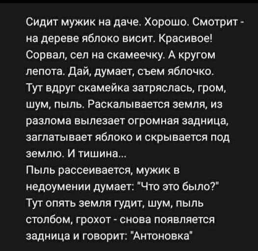 Сидит мужик на даче. Хорошо. Смотрит - на дереве яблоко висит. Красивое! Сорвал, сел на скамейку. А кругом лепота. Дай, думает, съем яблочко. Тут вдруг скамейка затряслась, гром, шум, пыль. Раскалывается земля, из разлома вылезает огромная задница, заглатывает яблоко и скрывается под землёй. И тишина... Пыль рассеивается, мужик в недоумении думает...