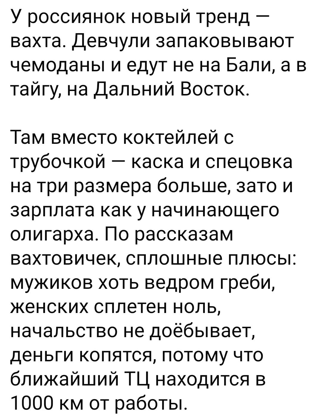 У россиянок новый тренд — вахта. Девушки запаковывают чемоданы и едут не на Бали, а в тайгу, на Дальний Восток.

Там вместо коктейлей с трубочкой — каска и спецовка на три размера больше, зато и зарплата как у начинающего олигарха. По рассказам вахтовочек, сплошные плюсы: мужиков хоть ведром греби, женских сплетен ноль, начальство не доёбывается, деньги копятся, потому что ближайший ТЦ находится в 1000 км от работы.