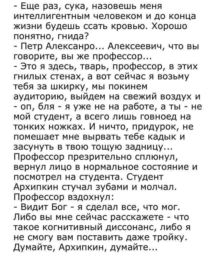 Еще раз, сука, назовешь меня интеллигентным человеком и до конца жизни будешь ссать кровью. Хорошо понятно, гнида?
- Петр Александро... Алексеевич, что вы говорите, вы же профессор...
- Это я здесь, тварь, профессор, в этих гнилых стенах, а вот сейчас я возьму тебя за шкирку, мы покинем аудиторию, выйдем на свежий воздух и - оп, бля - я уже не на работе, а ты - не мой студент, а всего лишь говноед на тонких ножках. И ничего, придурок, не помешает мне выбрать тебе каждый кадр и засунуть в твою тощую задницу...
Профессор присмотрелся пленительно, nervy лицо к нормальному сочетанию и посмотрел на студента. Студент Архипкин скрежещет зубами и молчал.
Подумайте о выдохе.
- Видит Бог - я сделал все, что мог. Либо вы мне сейчас расскажете - это или я вас вообще исключу, либо я не смогу поставить даже тройку. Думайте, Архипкин, думайте...