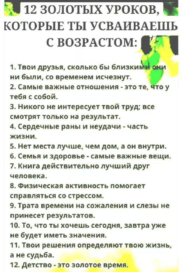 12 ЗОЛОТЫХ УРОКОВ, КОТОРЫЕ ТЫ УСВАИВАЕШЬ С ВОЗРАСТОМ:

1. Твои друзья, сколько бы близкими они ни были, со временем исчезнут.
2. Самые важные отношения - это те, что у тебя с собой.
3. Никого не интересует твой труд; все смотрят только на результат.
4. Сердечные раны и неудачи - часть жизни.
5. Нет места лучше, чем дом, а он внутри.
6. Семья и здоровье - самые важные вещи.
7. Книга действительно лучший друг человека.
8. Физическая активность помогает справляться со стрессом.
9. Трата времени на сожаления и слёзы не принесёт результатов.
10. То, что ты хочешь сегодня, завтра уже не будет иметь значения.
11. Время и время определяют твою жизнь, а не судьба.
12. Детство - это золотое время.