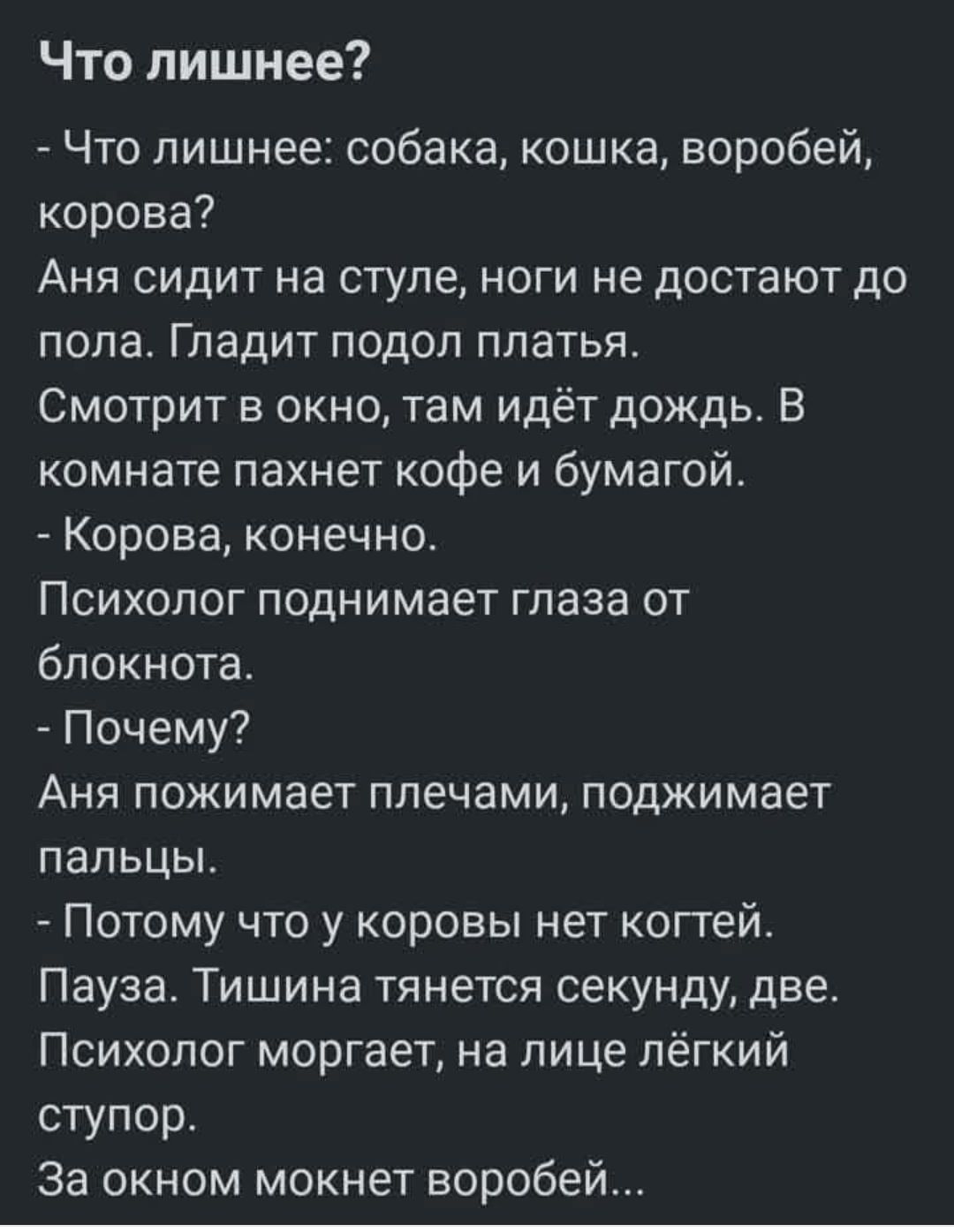 Что лишнее?  - Что лишнее: собака, кошка, воробей, корова? Аня сидит на стуле, ноги не достают до пола. Гладит подол платья. Смотрит в окно, там идёт дождь. В комнате пахнет кофе и бумагой.  - Корова, конечно. Психолог поднимает глаза от блокнота.  - Почему? Аня пожимает плечами, поджимает пальцы.  - Потому что у коровы нет когтей. Пауза. Тишина тянется секунду, две. Психолог моргает, на лице лёгкий ступор. За окном мохнет воробей...
