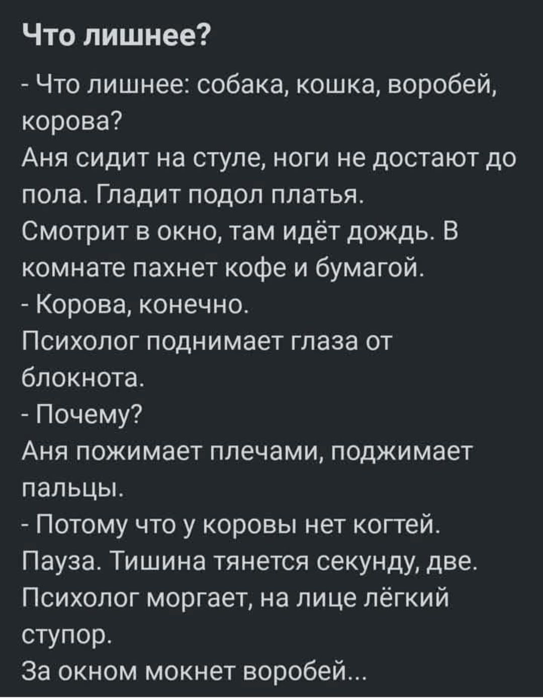 Что лишнее? 
- Что лишнее: собака, кошка, воробей, корова? 
Аня сидит на стуле, ноги не достают до пола. Гладит подол платья. 
Смотрит в окно, там идёт дождь. В комнате пахнет кофе и бумагой. 
- Корова, конечно. 
Психолог поднимает глаза от блокнота. 
- Почему? 
Аня пожимает плечами, поджимает пальцы. 
- Потому что у коровы нет когтей. 
Пауза. Тишина тянется секунду, две. 
Психолог моргает, на лице лёгкий тупор. 
За окном мокнет воробей.