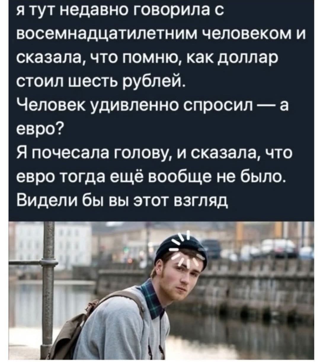 я тут недавно говорила с восемнадцатилетним человеком и сказала, что помню, как доллар стоил шесть рублей. Человек удивленно спросил — а евро? Я почесала голову, и сказала, что евро тогда ещё вообще не было. Видели бы вы этот взгляд.