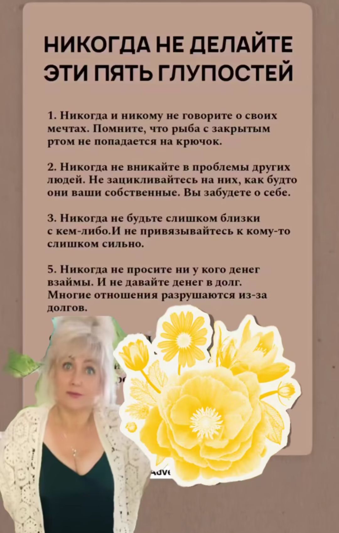 НИКОНДА НЕ ДЕЛАЙТЕ ЭТИ ПЯТЬ ГЛУПОСТЕЙ

1. Никогда и никому не говорите о своих мечтах. Помните, что рыба с закрытым ртом не попадает на крючок.

2. Никогда не вникайте в проблемы других людей. Не зацикливайтесь на них, как будто они ваши собственные. Вы забудете о себе.

3. Никогда не будьте слишком близки с кем-либо. И не привязывайтесь к кому-то слишком сильно.

4. Никогда не просите ни у кого денег взаймы. И не давайте денег в долг. Многие отношения разрушаются из-за долгов.