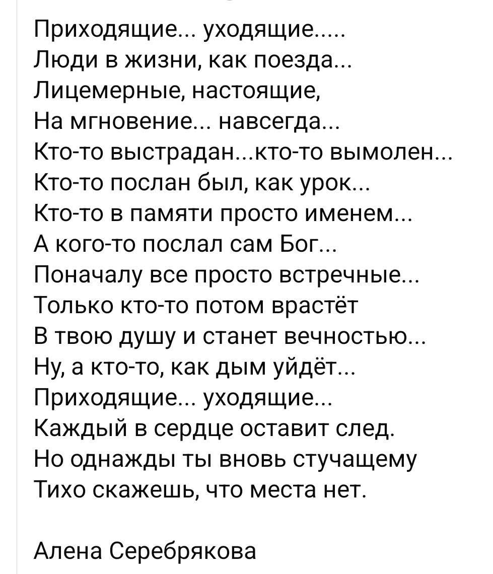 Приходящие... уходящие.....
Люди в жизни, как поезда...
Лицемерные, настоящие,
На мгновение... навсегда...
Кто-то выстрадан...кто-то вымолен...
Кто-то послан был, как урок...
Кто-то в памяти просто именем...
А кого-то послал сам Бог...
Поначалу все просто встречные...
Только кто-то потом вырастет
В твою душу и станет вечностью...
Ну, а кто-то, как дым уйдёт...
Приходящие... уходящие...
Каждый в сердце оставит след.
Но однажды ты вновь встречающему
Тихо скажешь, что места нет.

Алена Серебрякова