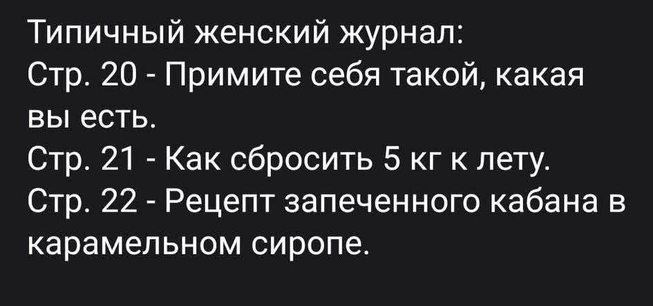 Типичный женский журнал:
Стр. 20 - Примите себя такой, какая вы есть.
Стр. 21 - Как сбросить 5 кг к лету.
Стр. 22 - Рецепт запеченного кабана в карамельном сиропе.