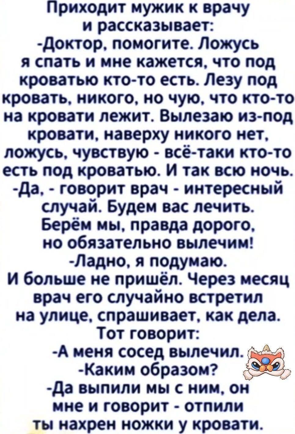 Приходит мужик к врачу и рассказывает:
- Доктор, помогите. Ложусь я спать и мне кажется, что под кроватью кто-то есть. Лезу под кровать, никого, но чу́ю, что кто-то на кровати лежит. Вылазю из-под кровати, наверху никого нет, ложусь, чувствую - всё-таки кто-то есть под кроватью. И так всю ночь.
- Да, - говорит врач - интересный случай. Будем вас лечить. Берём мы, правда дорого, но обязательно вылечим!
- Ладно, я подумаю.
И больше не пришёл. Через месяц врач его случайно встретил на улице, спрашивает, как дела.
Тот говорит:
- А меня соседи вылечили.
- Каким образом?
- Да выпили мы с ним, он мне и говорит - отлипни ты нахрен ножки у кровати.