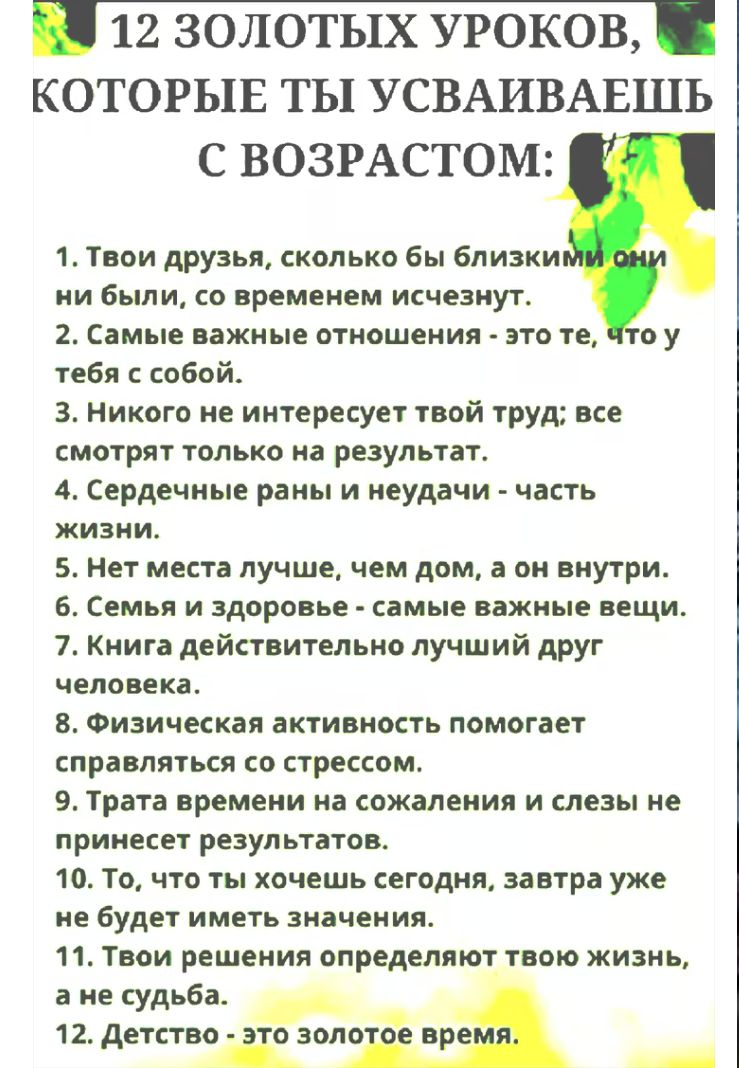 12 ЗОЛОТЫХ УРОКОВ, КОТОРЫЕ ТЫ УСВАИВАЕШЬ С ВОЗРАСТОМ:
1. Твои друзья, сколько бы близкими они ни были, со временем исчезнут.
2. Самые важные отношения - это те, что у тебя с собой.
3. Никого не интересует твой труд; все смотрят только на результат.
4. Сердечные раны и неудачи - часть жизни.
5. Нет места лучше, чем дом, а он внутри.
6. Семья и здоровье - самые важные вещи.
7. Книга действительно лучший друг человека.
8. Физическая активность помогает справляться со стрессом.
9. Трата времени на сожаления и слезы не приносит результатов.
10. Живи так, как ты хочешь сегодня, завтра уже будет другим.
11. Твой выбор определяет твою жизнь, а не судьба.
12. Детство - это золотое время.