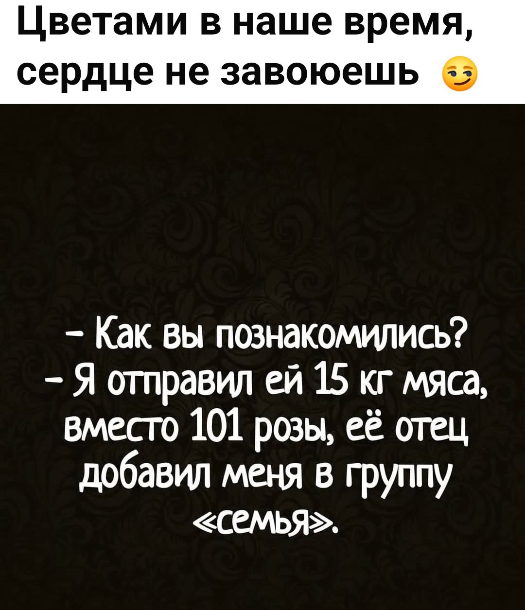 Цветами в наше время, сердце не завоюешь 😏
- Как вы познакомились?  
- Я отправил ей 15 кг мяса, вместо 101 розы, её отец добавил меня в группу «семья».