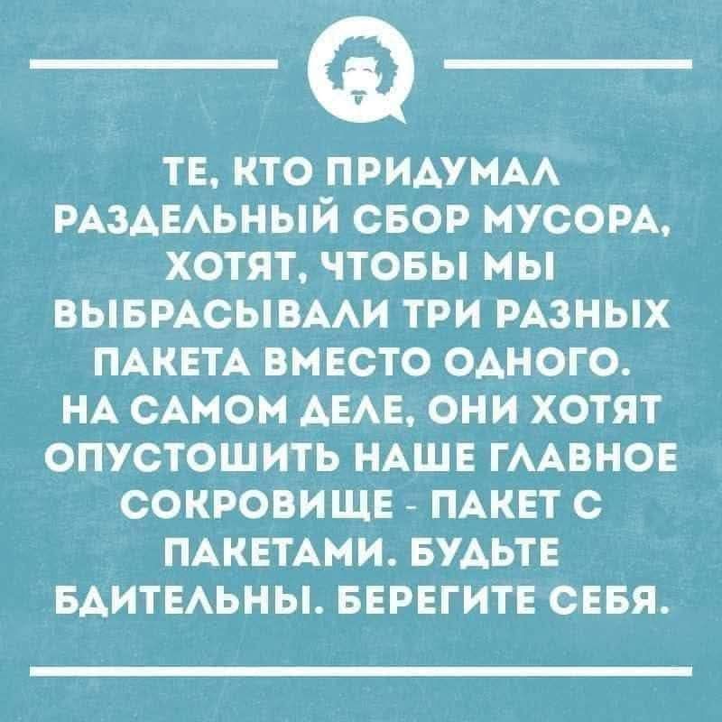ТЕ, КТО ПРИДУМАЛ РАЗДЕЛЬНЫЙ СБОР МУСОРА, ХОТЯТ, ЧТОБЫ МЫ ВЫБРАСЫВАЛИ ТРИ РАЗНЫХ ПАКЕТА ВМЕСТО ОДНОГО. НА САМОМ ДЕЛЕ, ОНИ ХОТЯТ ОПУСТОШИТЬ НАШЕ ГЛАВНОЕ СОКРОВИЩЕ - ПАКЕТ С ПАКЕТАМИ. БУДЬТЕ БДИТЕЛЬНЫ. БЕРЕГИТЕ СЕБЯ.