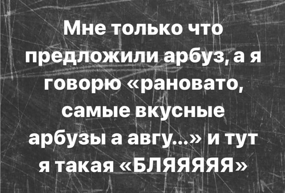 Мне только что предложили арбуз, а я говорю «рановато, самые вкусные арбузы а август...» и тут я такая «БЛЯЯЯЯ»